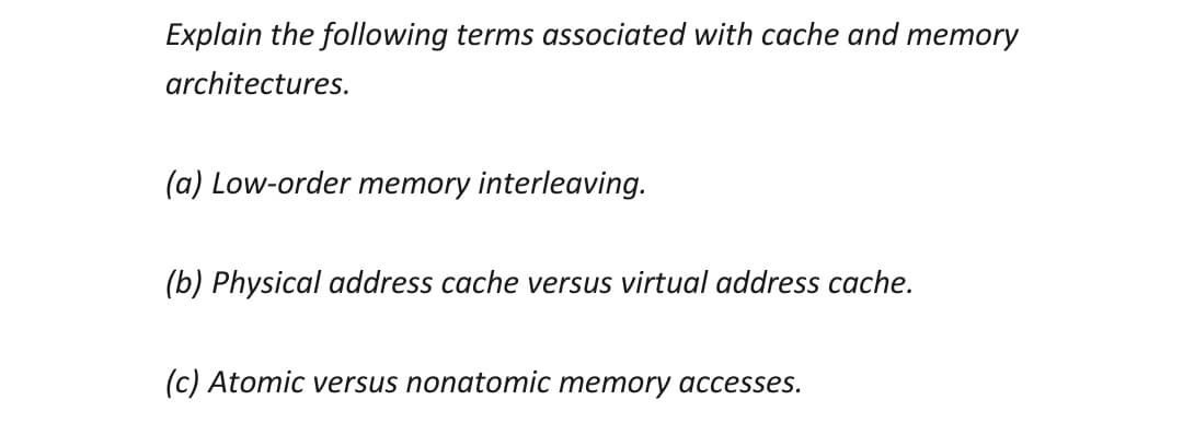 Explain the following terms associated with cache and memory
architectures.
(a) Low-order memory interleaving.
(b) Physical address cache versus virtual address cache.
(c) Atomic versus nonatomic memory accesses.