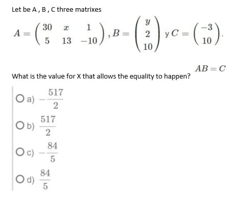 Let be A, B, C three matrixes
30
1
A :
5 13 -10
B =
y C =
10
10,
AB = C
What is the value for X that allows the equality to happen?
517
Oa)
2
517
b)
2
84
Oc
5
84
d)
5
