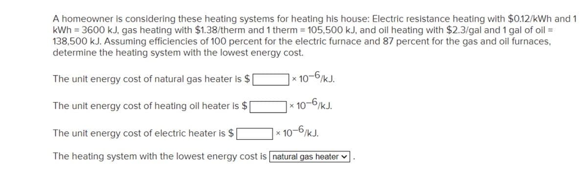 A homeowner is considering these heating systems for heating his house: Electric resistance heating with $0.12/kWh and 1
kWh = 3600 kJ, gas heating with $1.38/therm and 1 therm = 105,500 kJ, and oil heating with $2.3/gal and 1 gal of oil =
138,500 kJ. Assuming efficiencies of 100 percent for the electric furnace and 87 percent for the gas and oil furnaces,
determine the heating system with the lowest energy cost.
The unit energy cost of natural gas heater is $
× 10-6/kJ.
The unit energy cost of heating oil heater is $
10-6/kJ.
The unit energy cost of electric heater is $
10-6/kJ.
The heating system with the lowest energy cost is natural gas heater v
