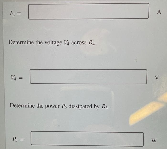 I2 =
A
Determine the voltage V4 across R4.
V4 =
V
Determine the power Ps dissipated by R5.
P5 =
W
