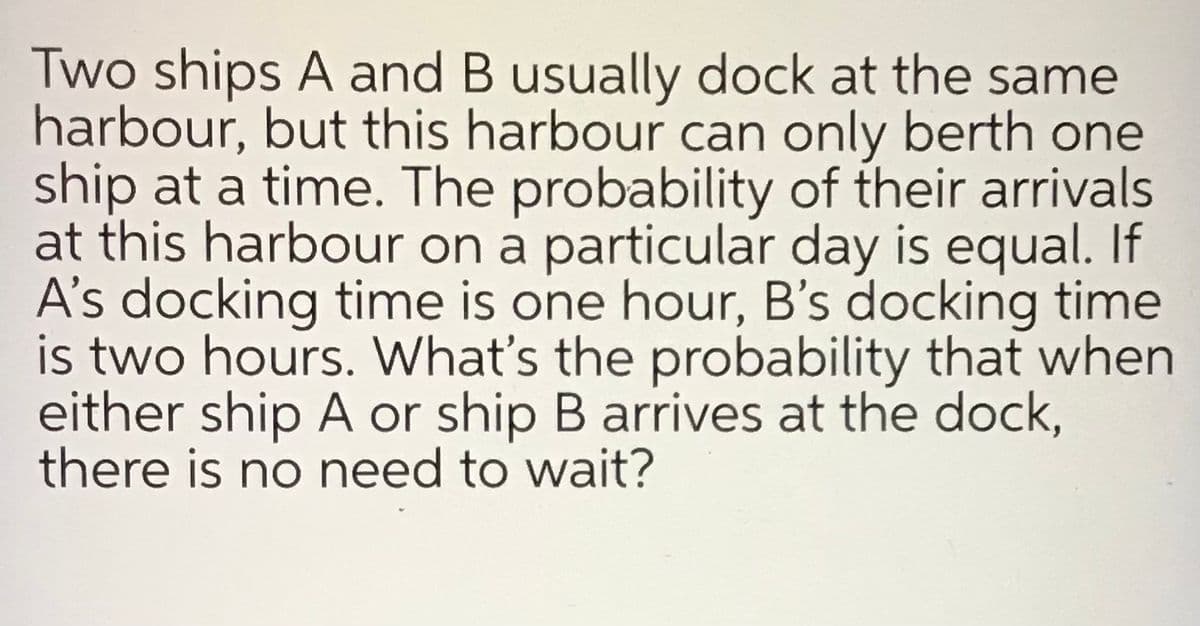 Two ships A and B usually dock at the same
harbour, but this harbour can only berth one
ship at a time. The probability of their arrivals
at this harbour on a particular day is equal. If
A's docking time is one hour, B's docking time
is two hours. What's the probability that when
either ship A or ship B arrives at the dock,
there is no need to wait?
