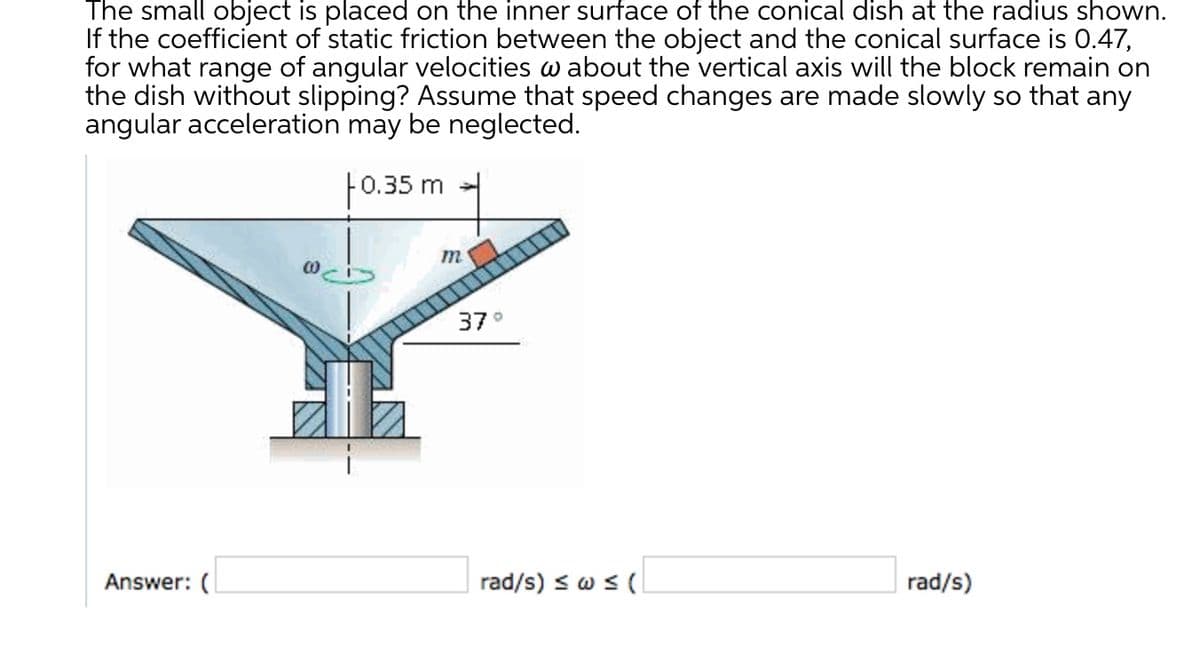 The small object is placed on the inner surface of the conical dish at the radius shown.
If the coefficient of static friction between the object and the conical surface is 0.47,
for what range of angular velocities w about the vertical axis will the block remain on
the dish without slipping? Assume that speed changes are made slowly so that any
angular acceleration may be neglected.
F0.35 m
m
37°
Answer: (
rad/s) s w s (
rad/s)
