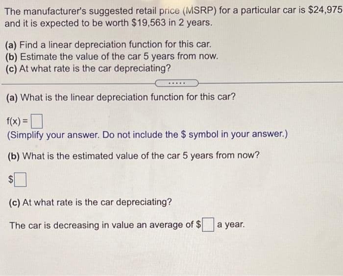 The manufacturer's suggested retail price (MSRP) for a particular car is $24,975
and it is expected to be worth $19,563 in 2 years.
(a) Find a linear depreciation function for this car.
(b) Estimate the value of the car 5 years from now.
(c) At what rate is the car depreciating?
.....
(a) What is the linear depreciation function for this car?
f(x) =|
(Simplify your answer. Do not include the $ symbol in your answer.)
(b) What is the estimated value of the car 5 years from now?
$
(c) At what rate is the car depreciating?
The car is decreasing in value an average of $ a year.
