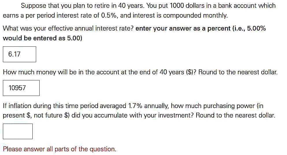 Suppose that you plan to retire in 40 years. You put 1000 dollars in a bank account which
earns a per period interest rate of 0.5%, and interest is compounded monthly.
What was your effective annual interest rate? enter your answer as a percent (i.e., 5.00%
would be entered as 5.00)
6.17
How much money will be in the account at the end of 40 years ($)? Round to the nearest dollar.
10957
If inflation during this time period averaged 1.7% annually, how much purchasing power (in
present $, not future $) did you accumulate with your investment? Round to the nearest dollar.
Please answer all parts of the question.
