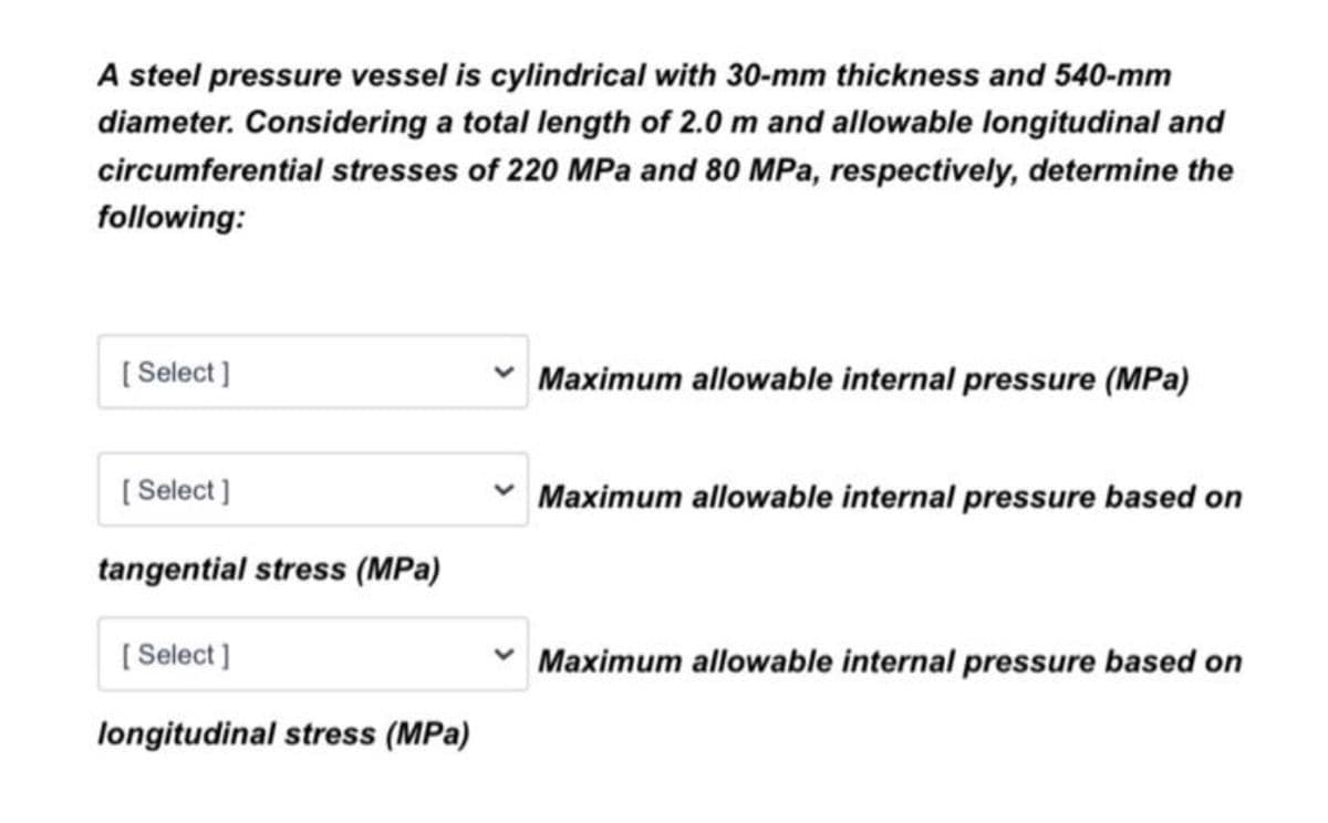 A steel pressure vessel is cylindrical with 30-mm thickness and 540-mm
diameter. Considering a total length of 2.0 m and allowable longitudinal and
circumferential stresses of 220 MPa and 80 MPa, respectively, determine the
following:
[ Select ]
* Maximum allowable internal pressure (MPa)
[ Select ]
Maximum allowable internal pressure based on
tangential stress (MPa)
[ Select ]
Maximum allowable internal pressure based on
longitudinal stress (MPa)
