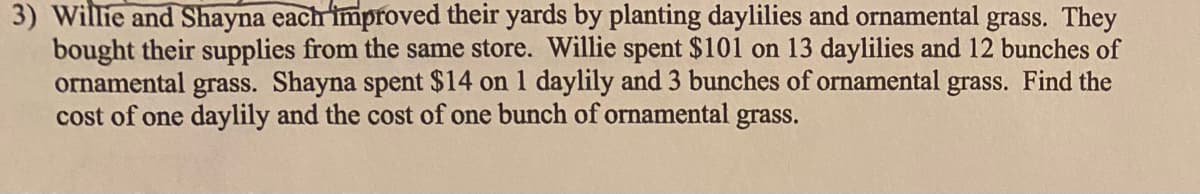 3) Willie and Shayna each improved their yards by planting daylilies and ornamental grass. They
bought their supplies from the same store. Willie spent $101 on 13 daylilies and 12 bunches of
ornamental grass. Shayna spent $14 on 1 daylily and 3 bunches of ornamental grass. Find the
cost of one daylily and the cost of one bunch of ornamental grass.
