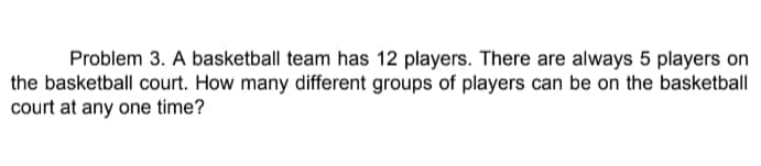 Problem 3. A basketball team has 12 players. There are always 5 players on
the basketball court. How many different groups of players can be on the basketball
court at any one time?
