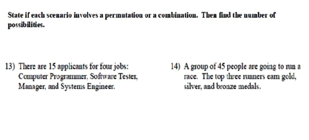 State if each scenario involves a permutation or a combination. Then find the number of
possibilities.
13) There are 15 applicants for four jobs:
Computer Programmer, Software Tester,
Manager, and Systems Engineer.
14) A group of 45 people are going to nun a
race. The top three runners eam gold,
silver, and bronze medals.
