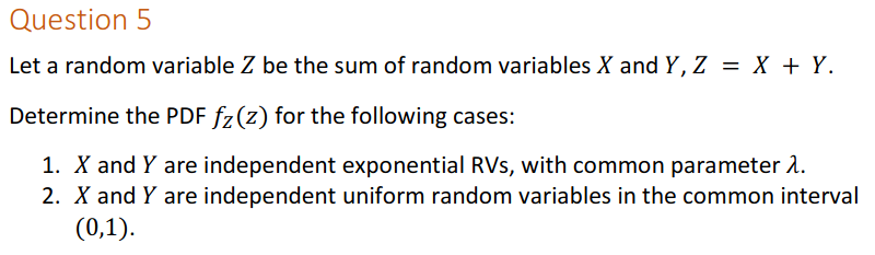 Question 5
Let a random variable Z be the sum of random variables X and Y, Z = X + Y.
%3D
Determine the PDF fz(z) for the following cases:
1. X and Y are independent exponential RVs, with common parameter 2.
2. X and Y are independent uniform random variables in the common interval
(0,1).
