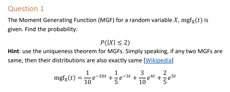 Question 1
The Moment Generating Function (MGF) for a random variable X, mgfx(t) is
given. Find the probability:
P(|X|< 2)
Hint: use the uniqueness theorem for MGFS. Simply speaking, if any two MGFS are
same, then their distributions are also exactly same [Wikipedia]
1
e-20t
10
3
2
e4t +
10
mgfx (t) =
-3t
+
+
5
est
5
