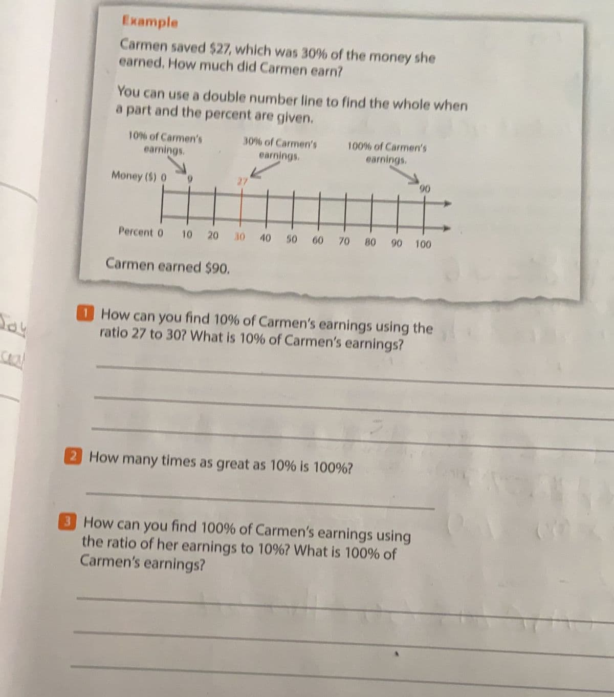 Example
Carmen saved $27, which was 30% of the money she
earned. How much did Carmen earn?
You can use a double number line to find the whole when
a part and the percent are given.
10% of Carmen's
30% of Carmen's
100% of Carmen's
earnings,
earnings.
earnings.
Money ($) 0
0,
Percent 0
10 20 30 40 50 60 70 80 90 100
Carmen earned $90.
1HO can you find 10% of Carmen's earnings using the
ratio 27 to 307 What is 10% of Carmen's earnings?
saal
2 How many times as great as 10% is 100%?
3 How can you find 100% of Carmen's earnings using
the ratio of her earnings to 10%? What is 100% of
Carmen's earnings?
