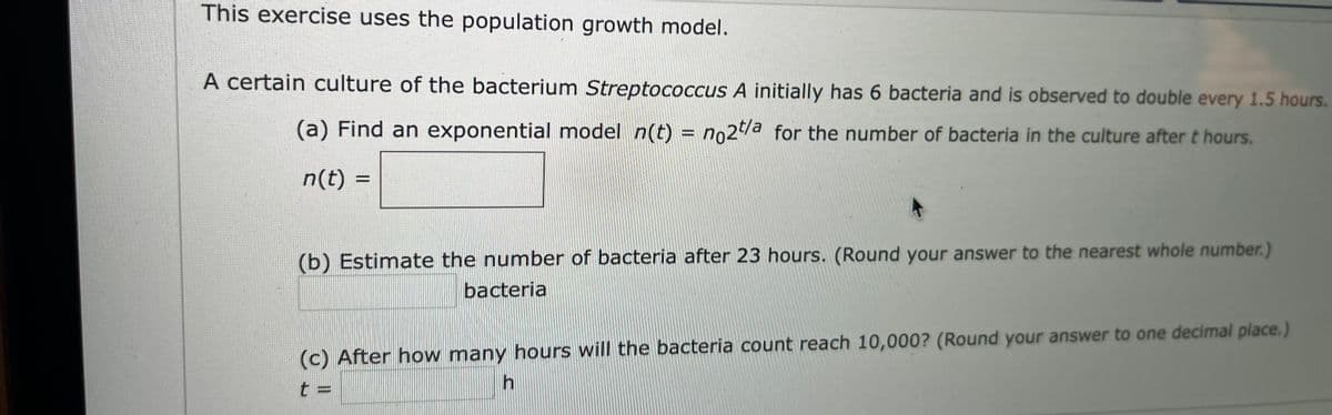 This exercise uses the population growth model.
A certain culture of the bacterium Streptococcus A initially has 6 bacteria and is observed to double every 1.5 hours.
(a) Find an exponential model n(t) = no2/a for the number of bacteria in the culture after t hours.
%3D
n(t) =
(b) Estimate the number of bacteria after 23 hours. (Round your answer to the nearest whole number.)
bacteria
(c) After how many hours will the bacteria count reach 10,000? (Round your answer to one decimal place.)
