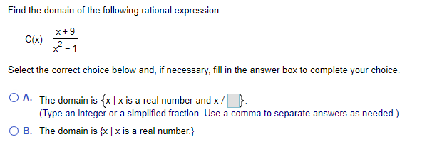 Find the domain of the following rational expression.
x+9
C(x) =-
X -
Select the correct choice below and, if necessary, fill in the answer box to complete your choice.
O A. The domain is {x |x is a real number and x#
(Type an integer or a simplified fraction. Use a comma to separate answers as needed.)
O B. The domain is {x | x is a real number.}
