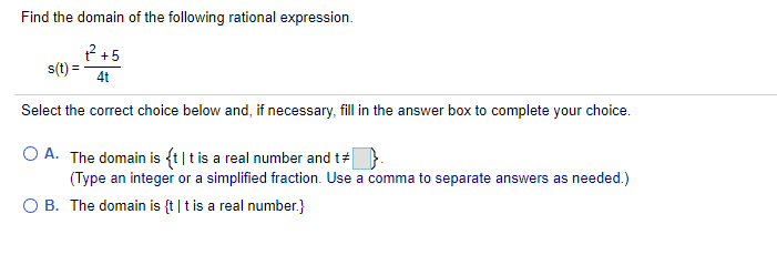 Find the domain of the following rational expression.
? +5
s(t) =
4t
Select the correct choice below and, if necessary, fill in the answer box to complete your choice.
O A. The domain is ft|t is a real number and t#
(Type an integer or a simplified fraction. Use a comma to separate answers as needed.)
O B. The domain is {t|t is a real number.}
