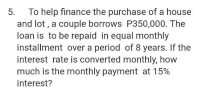 To help finance the purchase of a house
and lot , a couple borrows P350,000. The
loan is to be repaid in equal monthly
installment over a period of 8 years. If the
interest rate is converted monthly, how
much is the monthly payment at 15%
5.
interest?

