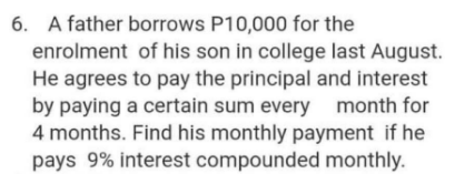 6. A father borrows P10,000 for the
enrolment of his son in college last August.
He agrees to pay the principal and interest
by paying a certain sum every month for
4 months. Find his monthly payment if he
pays 9% interest compounded monthly.
