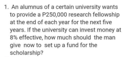 1. An alumnus of a certain university wants
to provide a P250,000 research fellowship
at the end of each year for the next five
years. If the university can invest money at
8% effective, how much should the man
give now to set up a fund for the
scholarship?
