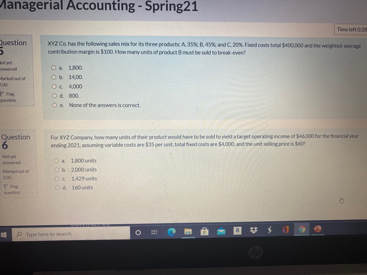 Managerial Accounting -Spring21
Time left 0:28
Question
XYZ Co. has the following sales mix for its three products: A, 35%; B, 45%; and C, 20%. Fixed costs total $400,000 and the weighted-average
contribution margin is $100. How many units of product B must be sold to break-even?
Hot yet
unswered
О а. 1,800.
O b. 14,00.
Marked out of
2.00
O c. 4,000
P Flag
question
O d. 800.
O e.
None of the answers is correct.
For XYZ Company, how many units of their product would have to be sold to yield a target operating income of $46,000 for the financial year
ending 2021, assuming variable costs are $35 per unit, total fixed costs are $4,000, and the unit selling price is $60?
Question
6.
Not yet
O a.
1,800 units
answered
O b. 2,000 units
Marked out of
2.00
c.
1,429 units
P Flag
O d. 160 units
question
梦 $
a
e Type here to search
Oop
