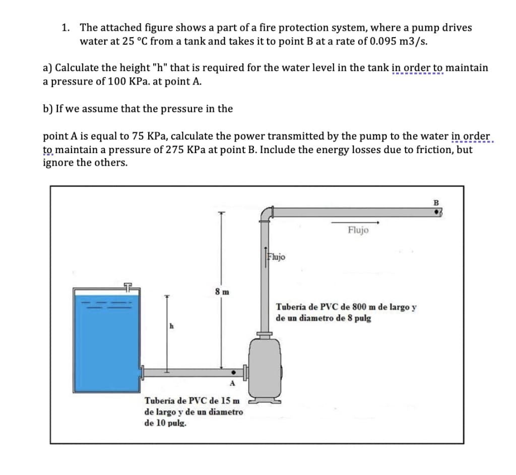 1. The attached figure shows a part of a fire protection system, where a pump drives
water at 25 °C from a tank and takes it to point B at a rate of 0.095 m3/s.
a) Calculate the height "h" that is required for the water level in the tank in order to maintain
a pressure of 100 KPa. at point A.
b) If we assume that the pressure in the
point A is equal to 75 KPa, calculate the power transmitted by the pump to the water in order
to maintain a pressure of 275 KPa at point B. Include the energy losses due to friction, but
ignore the others.
..---
B
Flujo
Flujo
8 m
Tuberia de PVC de 800 m de largo y
de un diametro de 8 pulg
A
Tuberia de PVC de 15 m
de largo y de un diametro
de 10 pulg.

