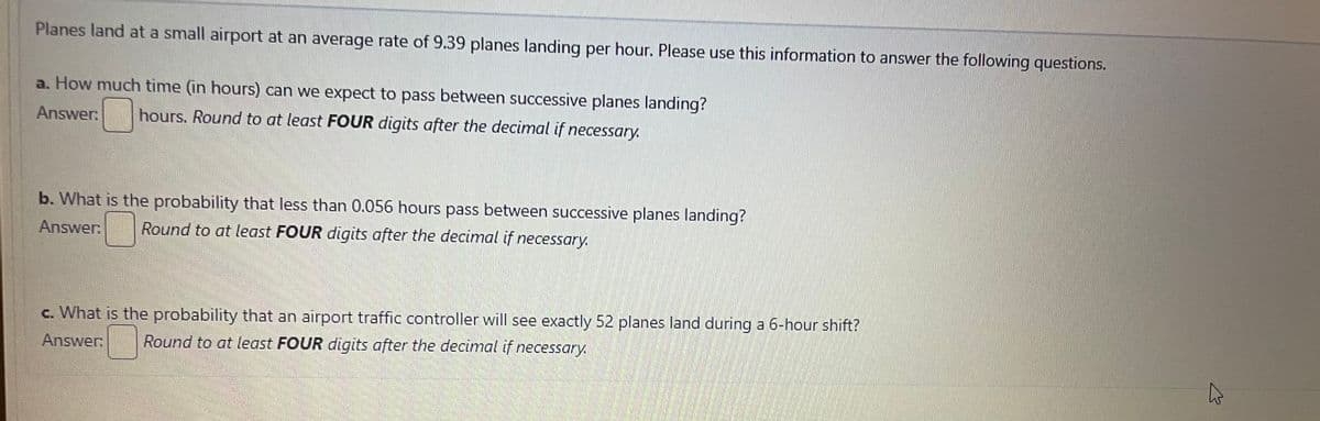 Planes land at a small airport at an average rate of 9.39 planes landing per hour. Please use this information to answer the following questions.
a. How much time (in hours) can we expect to pass between successive planes landing?
Answer:
hours. Round to at least FOUR digits after the decimal if necessary.
b. What is the probability that less than 0.056 hours pass between successive planes landing?
Answer: Round to at least FOUR digits after the decimal if necessary.
c. What is the probability that an airport traffic controller will see exactly 52 planes land during a 6-hour shift?
Answer: Round to at least FOUR digits after the decimal if necessary.
4
