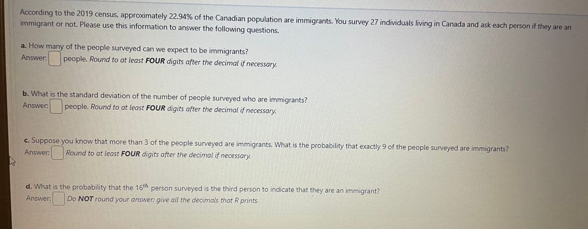 According to the 2019 census, approximately 22.94% of the Canadian population are immigrants. You survey 27 individuals living in Canada and ask each person if they are an
immigrant or not. Please use this information to answer the following questions.
a. How many of the people surveyed can we expect to be immigrants?
Answer: people. Round to at least FOUR digits after the decimal if necessary.
b. What is the standard deviation of the number of people surveyed who are immigrants?
Answer: people. Round to at least FOUR digits after the decimal if necessary.
c. Suppose you know that more than 3 of the people surveyed are immigrants. What is the probability that exactly 9 of the people surveyed are immigrants?
Answer: Round to at least FOUR digits after the decimal if necessary.
d. What is the probability that the 16th person surveyed is the third person to indicate that they are an immigrant?
Do NOT round your answer; give all the decimals that R prints.
Answer: