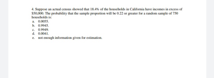 4. Suppose an actual census showed that 18.4% of the households in California have incomes in excess of
$50,000. The probability that the sample proportion will be 0.22 or greater for a random sample of 750
households is:
a. 0.0055.
b. 0.9945,
c. 0.9949,
d. 0.0041.
e. not enough information given for estimation.
