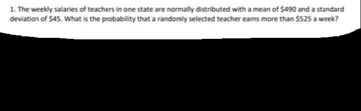 1. The weekly salaries of teachers in one state are normally distributed with a mean of $490 and a standard
deviation of $45. What is the probability that a randomly selected teacher earns more than $525 a week?
