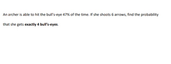 An archer is able to hit the bull's-eye 47% of the time. If she shoots 6 arrows, find the probability
that she gets exactly 4 bull's-eyes.
