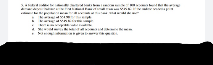 5. A federal auditor for nationally chartered banks from a random sample of 100 accounts found that the average
demand deposit balance at the First National Bank of small town was $549.82. If the auditor needed a point
estimate for the population mean for all accounts at this bank, what would she use?
a. The average of $54.98 for this sample.
b. The average of $549.82 for this sample.
c. There is no acceptable value available.
d. She would survey the total of all accounts and determine the mean.
e. Not enough information is given to answer this question.

