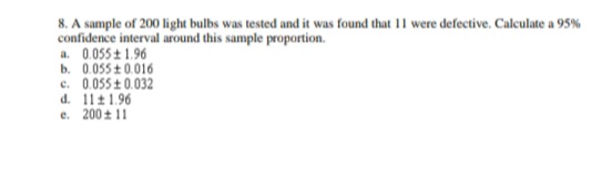 8. A sample of 200 light bulbs was tested and it was found that 11 were defective. Calculate a 95%
confidence interval around this sample proportion.
a. 0.055 + 1.96
b. 0.055 +0.016
c. 0.055 + 0.032
d. 11 1.96
e. 200 + 11
