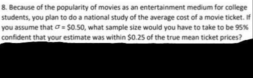 8. Because of the popularity of movies as an entertainment medium for college
students, you plan to do a national study of the average cost of a movie ticket. If
you assume that o= $0.50, what sample size would you have to take to be 95%
confident that your estimate was within $0.25 of the true mean ticket prices?
%3D
