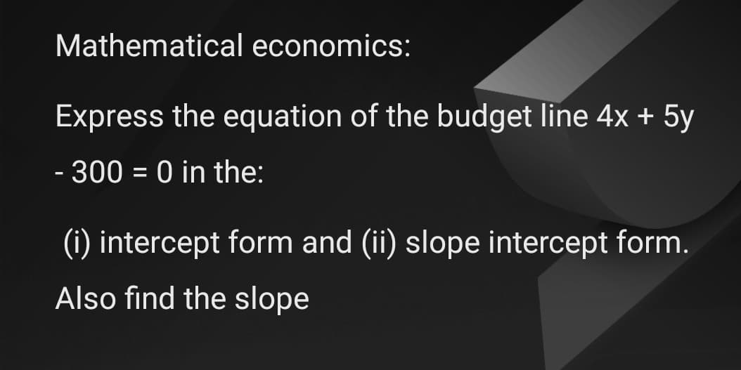 Mathematical economics:
Express the equation of the budget line 4x + 5y
- 300 = 0 in the:
(i) intercept form and (ii) slope intercept form.
Also find the slope
