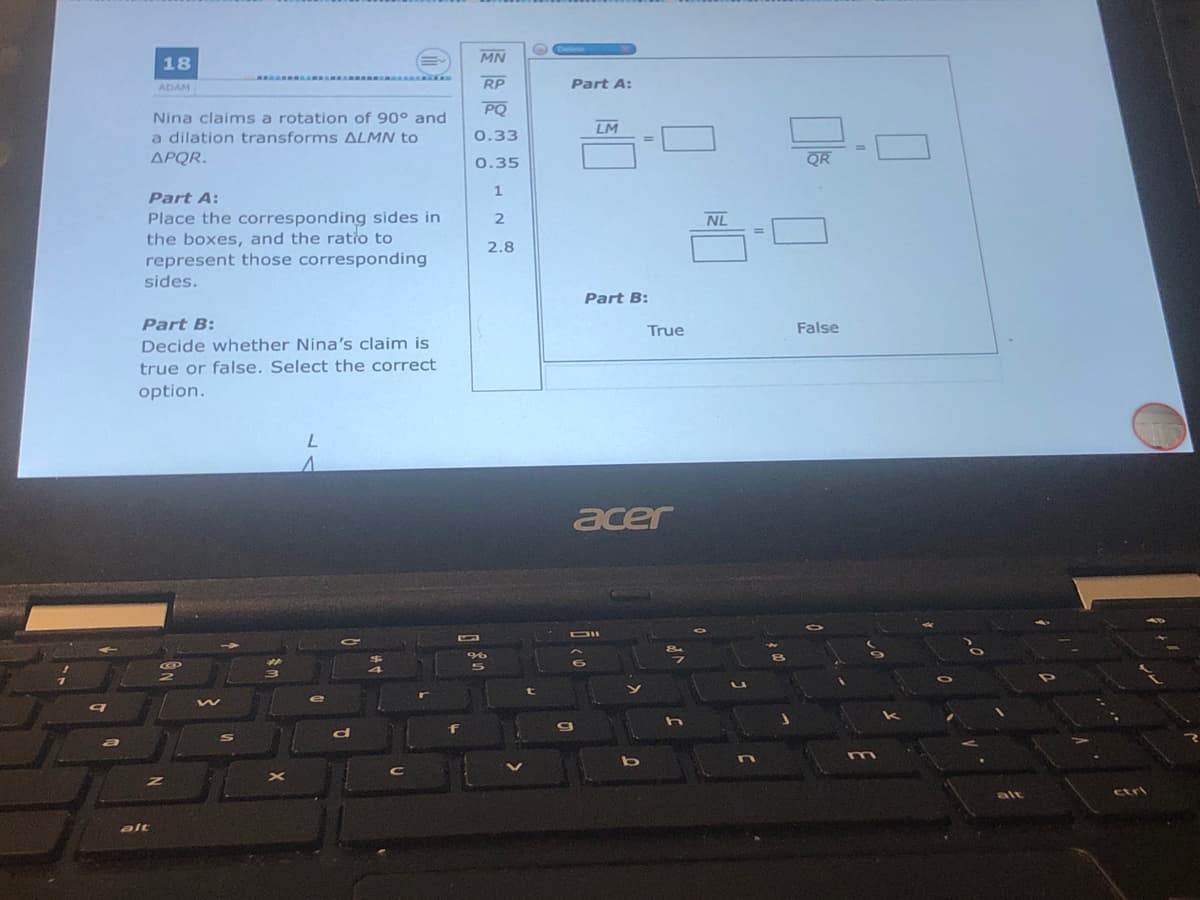 MN
18
RP
Part A:
ADAM
PQ
Nina claims a rotation of 90° and
a dilation transforms ALMN to
ΔΡ R.
LM
0.33
0.35
QR
1
Part A:
Place the corresponding sides in
the boxes, and the ratio to
represent those corresponding
NL
2.8
sides.
Part B:
Part B:
True
False
Decide whether Nina's claim is
true or false. Select the correct
option.
acer
alt
