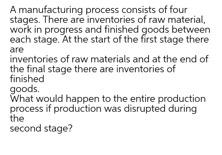 A manufacturing process consists of four
stages. There are inventories of raw material,
work in progress and finished goods between
each stage. At the start of the first stage there
are
inventories of raw materials and at the end of
the final stage there are inventories of
finished
goods.
What would happen to the entire production
process if production was disrupted during
the
second stage?
