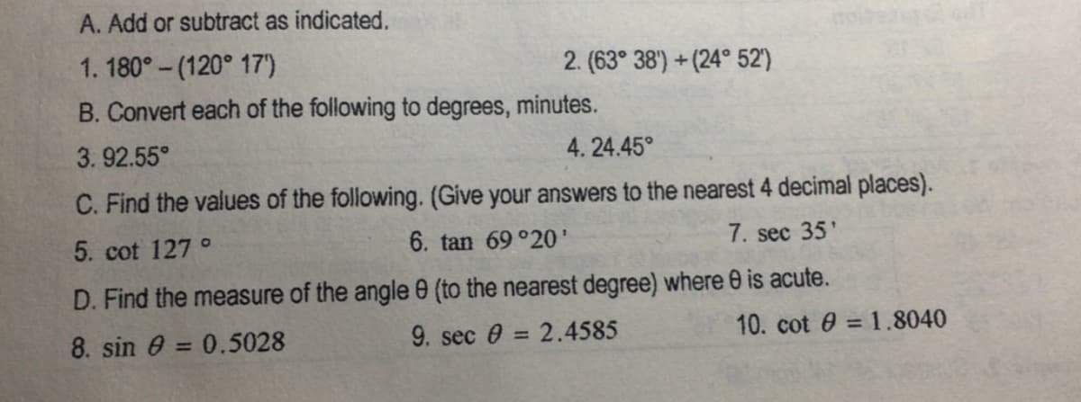 A. Add or subtract as indicated.
1. 180° - (120° 17')
2. (63° 38') + (24° 52')
B. Convert each of the following to degrees, minutes.
3. 92.55°
4. 24.45°
C. Find the values of the following. (Give your answers to the nearest 4 decimal places).
5. cot 127 °
6. tan 69 °20'
7. sec 35'
D. Find the measure of the angle e (to the nearest degree) where 0 is acute.
8. sin 0 = 0.5028
9. sec e = 2.4585
10. cot 0 = 1.8040
%3D
