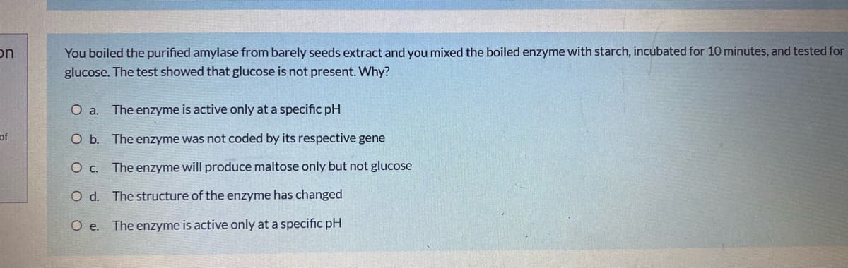 on
You boiled the purified amylase from barely seeds extract and you mixed the boiled enzyme with starch, incubated for 10 minutes, and tested for
glucose. The test showed that glucose is not present. Why?
O a.
The enzyme is active only at a specific pH
of
Ob.
The enzyme was not coded by its respective gene
O c. The enzyme will produce maltose only but not glucose
O d. The structure of the enzyme has changed
O .
The enzyme is active only at a specific pH
