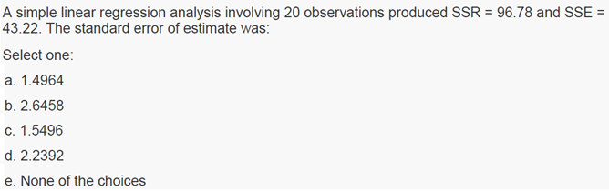 A simple linear regression analysis involving 20 observations produced SSR = 96.78 and SSE =
43.22. The standard error of estimate was:
Select one:
a. 1.4964
b. 2.6458
c. 1.5496
d. 2.2392
e. None of the choices
