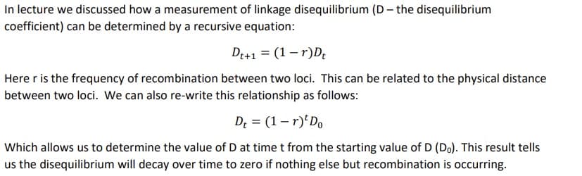 In lecture we discussed how a measurement of linkage disequilibrium (D- the disequilibrium
coefficient) can be determined by a recursive equation:
Dt+1 = (1-r)Dt
Here r is the frequency of recombination between two loci. This can be related to the physical distance
between two loci. We can also re-write this relationship as follows:
Dt = (1-r) Do
Which allows us to determine the value of D at time t from the starting value of D (Do). This result tells
us the disequilibrium will decay over time to zero if nothing else but recombination is occurring.