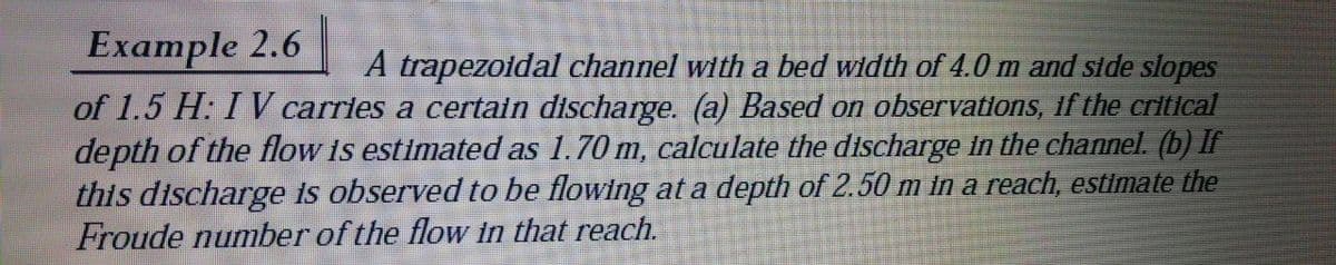 Example 2.6
A trapezoidal channel with a bed width of 4.0 m and side slopes
of 1.5 H: I V carries a certain discharge. (a) Based on observations, if the critical
depth of the flow is estimated as 1.70 m, calculate the discharge in the channel. (b) If
this discharge is observed to be flowing at a depth of 2.50 m in a reach, estimate the
Froude number of the flow in that reach.
