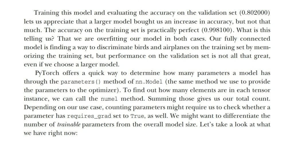 Training this model and evaluating the accuracy on the validation set (0.802000)
lets us appreciate that a larger model bought us an increase in accuracy, but not that
much. The accuracy on the training set is practically perfect (0.998100). What is this
telling us? That we are overfitting our model in both cases. Our fully connected
model is finding a way to discriminate birds and airplanes on the training set by mem-
orizing the training set, but performance on the validation set is not all that great,
even if we choose a larger model.
PyTorch offers a quick way to determine how many parameters a model has
through the parameters () method of nn. Model (the same method we use to provide
the parameters to the optimizer). To find out how many elements are in each tensor
instance, we can call the numel method. Summing those gives us our total count.
Depending on our use case, counting parameters might require us to check whether a
parameter has requires_grad set to True, as well. We might want to differentiate the
number of trainable parameters from the overall model size. Let's take a look at what
we have right now:
