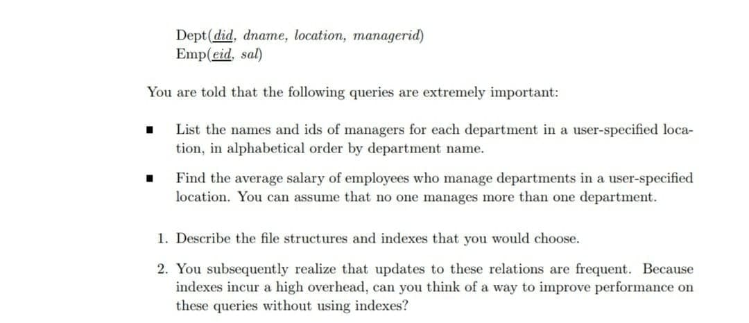 Dept(did, dname, location, managerid)
Emp(eid, sal)
You are told that the following queries are extremely important:
List the names and ids of managers for each department in a user-specified loca-
tion, in alphabetical order by department name.
Find the average salary of employees who manage departments in a user-specified
location. You can assume that no one manages more than one department.
1. Describe the file structures and indexes that you would choose.
2. You subsequently realize that updates to these relations are frequent. Because
indexes incur a high overhead, can you think of a way to improve performance on
these queries without using indexes?
