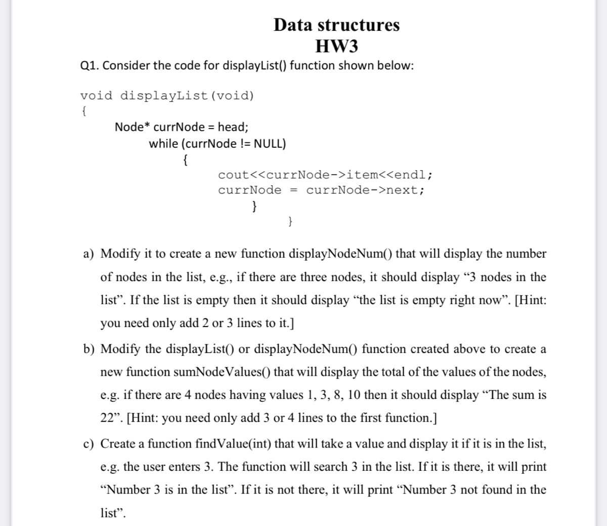 Data structures
HW3
Q1. Consider the code for displayList() function shown below:
void displayList(void)
{
Node* currNode = head;
while (currNode != NULL)
{
cout<<currNode->item<<endl;
currNode = currNode->next;
a) Modify it to create a new function displayNodeNum() that will display the number
of nodes in the list, e.g., if there are three nodes, it should display "3 nodes in the
list". If the list is empty then it should display “the list is empty right now". [Hint:
you need only add 2 or 3 lines to it.]
b) Modify the displayList() or displayNodeNum() function created above to create a
new function sumNodeValues() that will display the total of the values of the nodes,
e.g. if there are 4 nodes having values 1, 3, 8, 10 then it should display “The sum is
22". [Hint: you need only add 3 or 4 lines to the first function.]
c) Create a function findValue(int) that will take a value and display it if it is in the list,
e.g. the user enters 3. The function will search 3 in the list. If it is there, it will print
"Number 3 is in the list". If it is not there, it will print “Number 3 not found in the
list".
