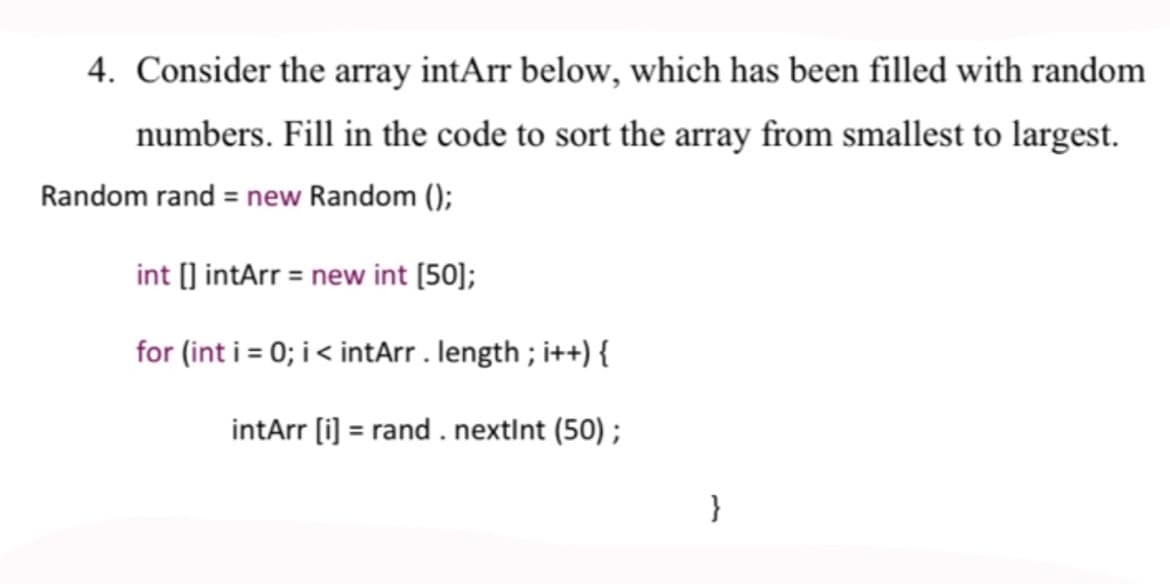 4. Consider the array intArr below, which has been filled with random
numbers. Fill in the code to sort the array from smallest to largest.
Random rand = new Random ();
int [] intArr = new int [50];
for (int i = 0; i< intArr . length ; i++) {
intArr (i) = rand . nextint (50) ;
}
