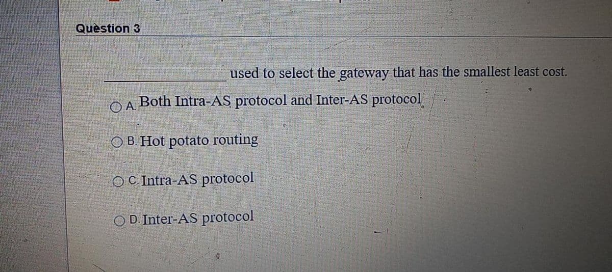 Question 3
used to select the gateway that has the smallest least cost.
OA Both Intra-AS protocol and Inter-AS protocol
O B. Hot potato routing
OC Intra-AS protocol
D. Inter-AS protocol
