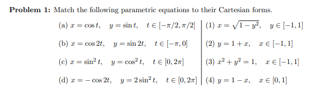 Problem 1: Match the following parametric equations to their Cartesian forms.
(a) r = cos t, y = sin t, te [-7/2, 7/2] | (1) x = V1– y?, y € [-1,1]
(b) r = cos 2t, y = sin 2t, te [-7, 0]
(2) y = 1+x, r E [-1, 1]
(c) r = sin? t, y = cos? t, te [0,2m]
(3) a² + y² = 1, r€ [-1, 1]
(d) r = – cos 2t, y = 2 sin? t, t e [0, 27] | (4) y = 1 – x, re [0,1]
