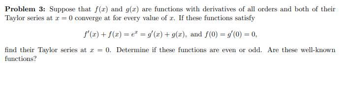 Problem 3: Suppose that f(x) and g(x) are functions with derivatives of all orders and both of their
Taylor series at x = 0 converge at for every value of æ. If these functions satisfy
f'(x) + f(x) = e* = gʻ(x) + g(x), and f(0) = g'(0) = 0,
find their Taylor series at r = 0. Determine if these functions are even or odd. Are these well-known
functions?
