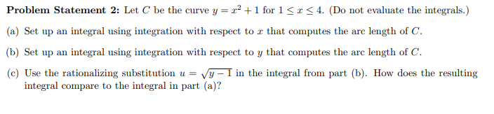 Problem Statement 2: Let C be the curve y = x² +1 for 1<r < 4. (Do not evaluate the integrals.)
(a) Set up an integral using integration with respect to æ that computes the arc length of C.
(b) Set up an integral using integration with respect to y that computes the arc length of C.
(c) Use the rationalizing substitution u =
integral compare to the integral in part (a)?
Vy - I in the integral from part (b). How does the resulting
