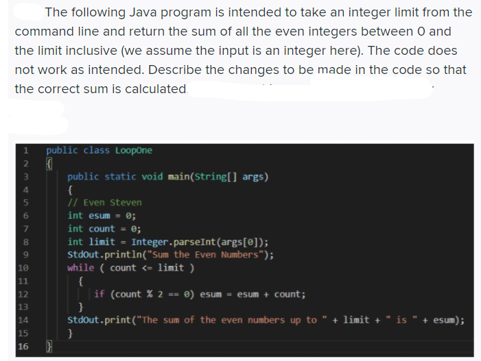 The following Java program is intended to take an integer limit from the
command line and return the sum of all the even integers between 0 and
the limit inclusive (we assume the input is an integer here). The code does
not work as intended. Describe the changes to be made in the code so that
the correct sum is calculated.
1 public class LoopOne
public static void main(String[] args)
{
// Even Steven
4.
int esum =
0;
int count
0;
int limit
Integer.parseInt(args[0]);
Stdout.println("Sum the Even Numbers");
while ( count <= limit )
{
if (count % 2 == ®) esum = esum + count;
}
Stdout.print("The sum of the even numbers up to " + limit + " is " + esum);
}
9.
10
11
12
13
14
15
16
123
67
