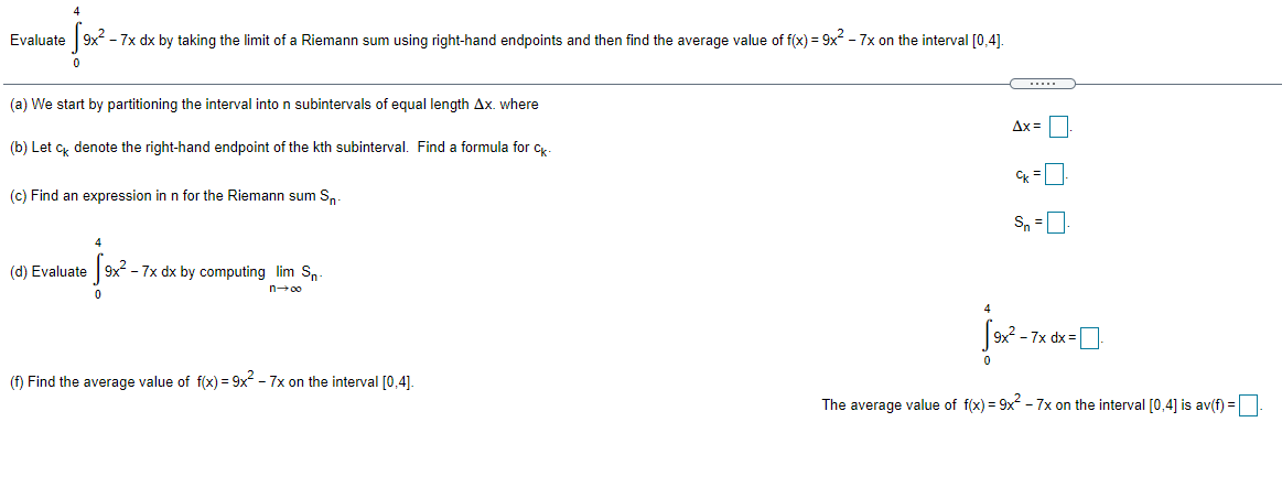 4
Evaluate 9x - 7x dx by taking the limit of a Riemann sum using right-hand endpoints and then find the average value of f(x) = 9x2 - 7x on the interval [0,4].
....
(a) We start by partitioning the interval into n subintervals of equal length Ax. where
Ax =
(b) Let c denote the right-hand endpoint of the kth subinterval. Find a formula for c,.
(c) Find an expression in n for the Riemann sum S.
Sn =0
(d) Evaluate 9x² - 7x dx by computing lim Sn
n-00
- 7x dx =D
(f) Find the average value of f(x) = 9x2 - 7x on the interval [0,4].
The average value of f(x) = 9x - 7x on the interval [0,4] is av(f) =
