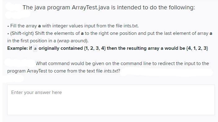 The java program ArrayTest.java is intended to do the following:
• Fill the array a with integer values input from the file ints.txt.
• (Shift-right) Shift the elements of a to the right one position and put the last element of array a
in the first position in a (wrap around).
Example: if a originally contained (1, 2, 3, 4} then the resulting array a would be (4, 1, 2, 3}
What command would be given on the command line to redirect the input to the
program ArrayTest to come from the text file ints.txt?
Enter your answer here
